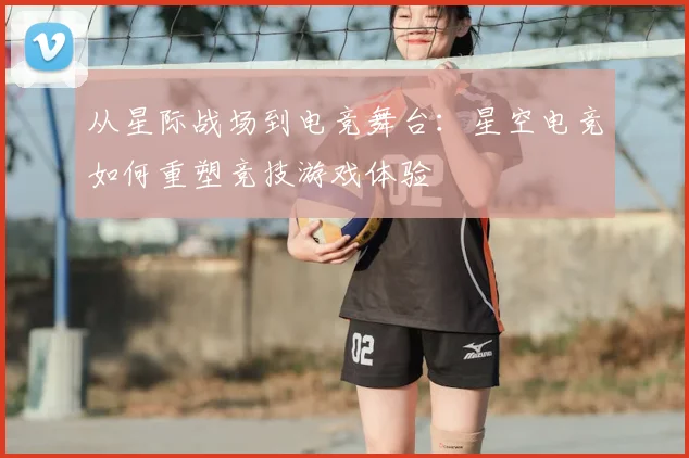 从星际战场到电竞舞台：星空电竞如何重塑竞技游戏体验